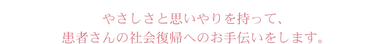 やさしさと思いやりを持って、患者さんの社会復帰へのお手伝いをします。