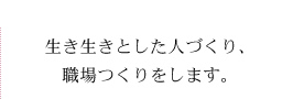 生き生きとした人づくり、職場つくりをします。
