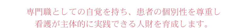 専門職としての自覚を持ち、患者の個別性を尊重し看護が主体的に実践できる人財を育成します。